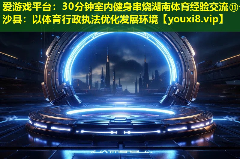 爱游戏平台：30分钟室内健身串烧湖南体育经验交流⑪长沙县：以体育行政执法优化发展环境