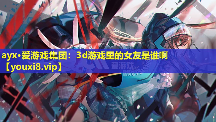 <strong>ayx·爱游戏集团：3d游戏里的女友是谁啊</strong>