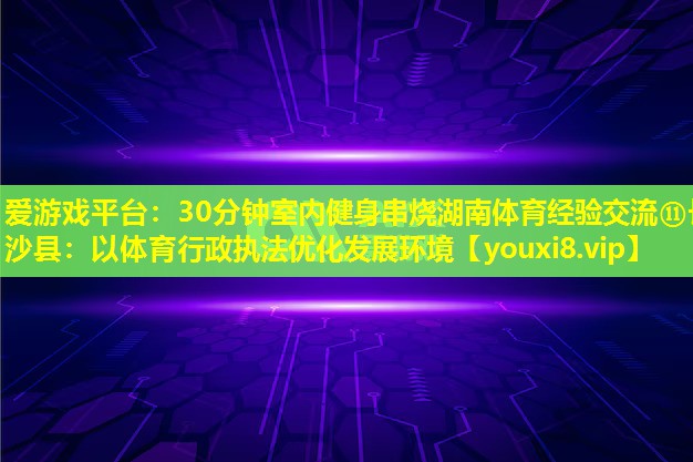 30分钟室内健身串烧湖南体育经验交流⑪长沙县：以体育行政执法优化发展环境