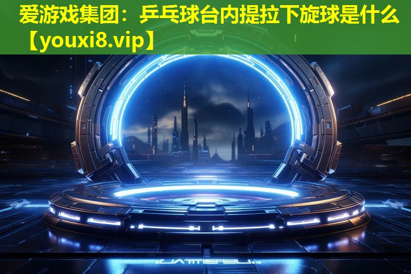 乒乓球台内提拉下旋球是什么 乒乓球台内提拉下旋球是什么